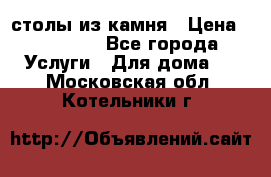 столы из камня › Цена ­ 55 000 - Все города Услуги » Для дома   . Московская обл.,Котельники г.